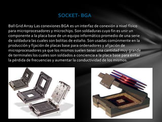 SOCKET- BGA
Ball Grid Array Las conexiones BGA es un interfaz de conexión a nivel físico
para microprocesadores y microchips. Son soldaduras cuyo fin es unir un
componente a la placa base de un equipo informático promedio de una serie
de soldadura las cuales son bolitas de estaño. Son usadas comúnmente en la
producción y fijación de placas base para ordenadores y afijación de
microprocesadores ya que los mismos suelen tener una cantidad muy grande
de terminales los cuales son soldados a conciencia a la placa base para evitar
la pérdida de frecuencias y aumentar la conductividad de los mismos.
 