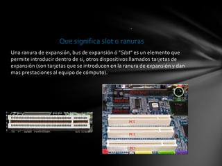 .

                    Que significa slot o ranuras
Una ranura de expansión, bus de expansión ó "Slot" es un elemento que
permite introducir dentro de si, otros dispositivos llamados tarjetas de
expansión (son tarjetas que se introducen en la ranura de expansión y dan
mas prestaciones al equipo de cómputo).
 