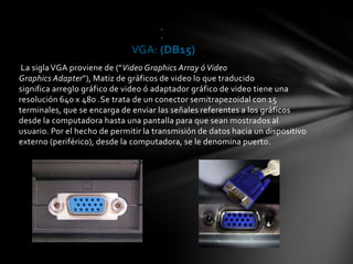 .
                                      .

                              VGA: (DB15)
 La sigla VGA proviene de ("Video Graphics Array ó Video
Graphics Adapter"), Matiz de gráficos de video lo que traducido
significa arreglo gráfico de video ó adaptador gráfico de video tiene una
resolución 640 x 480 .Se trata de un conector semitrapezoidal con 15
terminales, que se encarga de enviar las señales referentes a los gráficos
desde la computadora hasta una pantalla para que sean mostrados al
usuario. Por el hecho de permitir la transmisión de datos hacia un dispositivo
externo (periférico), desde la computadora, se le denomina puerto.
 