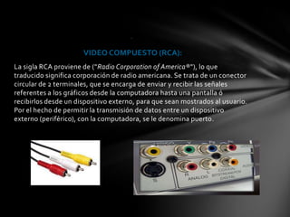 .


                      VIDEO COMPUESTO (RCA):
La sigla RCA proviene de ("Radio Corporation of America®"), lo que
traducido significa corporación de radio americana. Se trata de un conector
circular de 2 terminales, que se encarga de enviar y recibir las señales
referentes a los gráficos desde la computadora hasta una pantalla ó
recibirlos desde un dispositivo externo, para que sean mostrados al usuario.
Por el hecho de permitir la transmisión de datos entre un dispositivo
externo (periférico), con la computadora, se le denomina puerto.
 