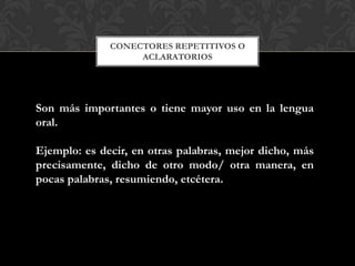 CONECTORES REPETITIVOS O
ACLARATORIOS
Son más importantes o tiene mayor uso en la lengua
oral.
Ejemplo: es decir, en otras palabras, mejor dicho, más
precisamente, dicho de otro modo/ otra manera, en
pocas palabras, resumiendo, etcétera.
 
