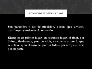 CONECTORES ORDENATIVOS
Son parecidos a los de precisión, puesto que dividen,
distribuyen y ordenan el contenido.
Ejemplo: en primer lugar, en segundo lugar, al final, por
último, finalmente, para concluir, en cuanto a, por lo que
se refiere a, en el caso de, por un lado... por otro, a su vez,
por su parte.
 