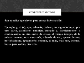 CONECTORES ADITIVOS
Son aquellos que sirven para sumar información.
Ejemplo: y, ni (e), que, además, incluso, en segundo lugar, por
otra parte, asimismo, también, sumado a, paralelamente, a
continuación, en otro orden de cosas, al mismo tiempo, de la
misma manera, otro caso más, además de eso, aparte de eso,
por añadidura, igualmente, encima, es más, más aún, incluso,
hasta, para colmo, etcétera.
 