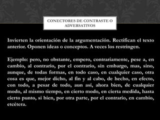 CONECTORES DE CONTRASTE O
ADVERSATIVOS
Invierten la orientación de la argumentación. Rectifican el texto
anterior. Oponen ideas o conceptos. A veces los restringen.
Ejemplo: pero, no obstante, empero, contrariamente, pese a, en
cambio, al contrario, por el contrario, sin embargo, mas, sino,
aunque, de todas formas, en todo caso, en cualquier caso, otra
cosa es que, mejor dicho, al fin y al cabo, de hecho, en efecto,
con todo, a pesar de todo, aun así, ahora bien, de cualquier
modo, al mismo tiempo, en cierto modo, en cierta medida, hasta
cierto punto, si bien, por otra parte, por el contrario, en cambio,
etcétera.
 