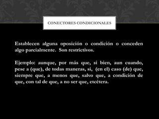 CONECTORES CONDICIONALES
Establecen alguna oposición o condición o conceden
algo parcialmente. Son restrictivos.
Ejemplo: aunque, por más que, si bien, aun cuando,
pese a (que), de todas maneras, si, (en el) caso (de) que,
siempre que, a menos que, salvo que, a condición de
que, con tal de que, a no ser que, etcétera.
 