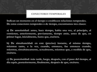 CONECTORES TEMPORALES
Indican un momento en el tiempo o establecen relaciones temporales.
De estos conectores temporales o de tiempo, encontramos tres clases:
a) De anterioridad: antes, hace tiempo, había una vez, al principio, al
comienzo, anteriormente, previamente, tiempo atrás, antes de que, en
primer lugar, inicialmente, hasta que, etcétera.
b) De simultaneidad: en este (preciso) instante, al mismo tiempo,
mientras tanto, a la vez, cuando, entonces, fue entonces cuando,
mientras, simultáneamente, actualmente, mientras que, a medida de que,
etcétera.
c) De posterioridad: más tarde, luego, después, con el paso del tiempo, al
día equis, posteriormente, finalmente, después de que, etcétera.
 