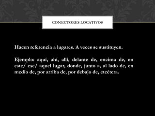 CONECTORES LOCATIVOS
Hacen referencia a lugares. A veces se sustituyen.
Ejemplo: aquí, ahí, allí, delante de, encima de, en
este/ ese/ aquel lugar, donde, junto a, al lado de, en
medio de, por arriba de, por debajo de, etcétera.
 