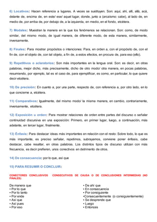 6) Locativos: Hacen referencia a lugares. A veces se sustituyen. Son: aquí, ahí, allí, allá, acá,
delante de, encima de, en este/ ese/ aquel lugar, donde, junto a (arcaísmo: cabe), al lado de, en
medio de, por arriba de, por debajo de, a la izquierda, en medio, en el fondo, etcétera.
7) Modales: Muestran la manera en la que los fenómenos se relacionan. Son: como, de modo
similar, del mismo modo, de igual manera, de diferente modo, de esta manera, similarmente,
inversamente.
8) Finales: Para mostrar propósitos o intenciones: Para, en orden a, con el propósito de, con el
fin de, con el objeto de, con tal objeto, a fin de, a estos efectos, en procura de, para eso (ello).
9) Repetitivos o aclaratorios: Son más importantes en la lengua oral. Son: es decir, en otras
palabras, mejor dicho, más precisamente, dicho de otro modo/ otra manera, en pocas palabras,
resumiendo, por ejemplo, tal es el caso de, para ejemplificar, es como, en particular, lo que quiere
decir etcétera.
10) De precisión: En cuanto a, por una parte, respecto de, con referencia a, por otro lado, en lo
que concierne a, etcétera.
11) Comparativos: Igualmente, del mismo modo/ la misma manera, en cambio, contrariamente,
inversamente, etcétera.
12) Exposición u orden: Para mostrar relaciones de orden entre partes del discurso o señalar
continuidad discursiva en una exposición: Primero, en primer lugar, luego, a continuación, más
adelante, en tercer lugar, finalmente.
13) Énfasis: Para destacar ideas más importantes en relación con el resto: Sobre todo, lo que es
más importante, es preciso señalar, repetimos, subrayamos, conviene poner énfasis, cabe
destacar, cabe resaltar, en otras palabras. Los distintos tipos de discurso utilizan con más
frecuencia, es decir prefieren, unos conectivos en detrimento de otros.
14) De consecuencia: por lo que, así que
15) PARA RESUMIR O CONCLUIR:
CONECTORES CONCLUSIVOS CONSECUTIVOS DE CAUSA O DE CONCLUSIONES INTERMEDIAS (NO
FINALES)
De manera que
▪ Por lo que
▪ Por lo tanto
▪ Por ende
▪ Así que
▪ Así pues
▪ Por eso
▪ De ahí que
▪ En consecuencia
▪ Por consiguiente
▪Consecuentemente (o consiguientemente)
▪ Se desprende que
▪ Luego
▪ Entonces
 