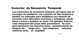 Conector de Secuencia Temporal
Los conectores de secuencia temporal, son nexos que se
encargan de establecer una conexión de tipo temporal y
pueden ser utilizados para establecer una relación de
sucesión entre diferentes oraciones o sintagmas, añadir
ideas o iniciar y finalizar un texto. Por ejemplo: Primero,
cada integrante del grupo debe presentarse. Se usan
para demostrar una sucesión antes, posteriormente de
después de , luego mas , mas temprano , mientras
mientras tanto , en seguidad
Ramiolra
 
