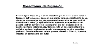 Es una figura literaria y técnica narrativa que consiste en un cambio
temporal del tema en el curso de un relato, y más generalmente de un
discurso, para evocar una acción paralela o para hacer intervenir al
narrador o al autor (la epífrasis de los romanos, o la parábasis del
género teatral) cuyo efecto es romper el hilo del discurso con un
cambio de tema intencionado. Considerada un adorno inútil para la
retórica antigua, la digresión es sin embargo una técnica narrativa
probada. Permite dilatar el relato, pausar, divertir o ironizar, o, en fin,
insertar un comentario del autor
Ramiolra
 