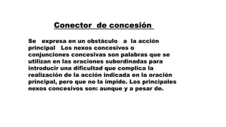 Conector de concesión
Se expresa en un obstáculo a la acción
principal Los nexos concesivos o
conjunciones concesivas son palabras que se
utilizan en las oraciones subordinadas para
introducir una dificultad que complica la
realización de la acción indicada en la oración
principal, pero que no la impide. Los principales
nexos concesivos son: aunque y a pesar de.
 