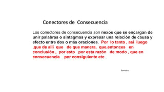 Conectores de Consecuencia
Los conectores de consecuencia son nexos que se encargan de
unir palabras o sintagmas y expresar una relación de causa y
efecto entre dos o más oraciones. Por lo tanto , asi luego
,que de allí que de que manera, que,entonces en
conclusión , por esto por esta razón de modo , que en
consecuencia por consiguiente etc .
Ramiolra
 
