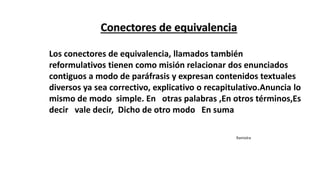 Los conectores de equivalencia, llamados también
reformulativos tienen como misión relacionar dos enunciados
contiguos a modo de paráfrasis y expresan contenidos textuales
diversos ya sea correctivo, explicativo o recapitulativo.Anuncia lo
mismo de modo simple. En otras palabras ,En otros términos,Es
decir vale decir, Dicho de otro modo En suma
Ramiolra
 