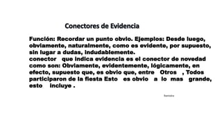Función: Recordar un punto obvio. Ejemplos: Desde luego,
obviamente, naturalmente, como es evidente, por supuesto,
sin lugar a dudas, indudablemente.
conector que indica evidencia es el conector de novedad
como son: Obviamente, evidentemente, lógicamente, en
efecto, supuesto que, es obvio que, entre Otros , Todos
participaron de la fiesta Esto es obvio a lo mas grande,
esto incluye .
Ramiolra
 