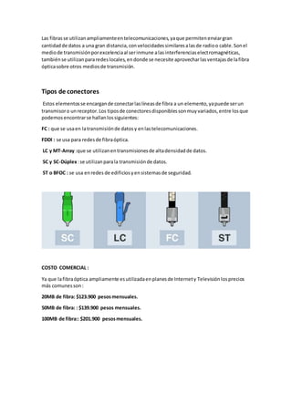 Las fibrasse utilizanampliamenteentelecomunicaciones,yaque permitenenviargran
cantidadde datos a una gran distancia,convelocidadessimilaresalasde radioo cable.Sonel
mediode transmisiónporexcelenciaal serinmune alasinterferenciaselectromagnéticas,
tambiénse utilizanpararedeslocales,endonde se necesite aprovecharlasventajasde lafibra
ópticasobre otros mediosde transmisión.
Tipos de conectores
Estos elementosse encargande conectarlaslíneasde fibra a un elemento,yapuede serun
transmisoro unreceptor.Los tiposde conectoresdisponiblessonmuyvariados,entre losque
podemosencontrarse hallanlossiguientes:
FC : que se usaen latransmisiónde datosy enlastelecomunicaciones.
FDDI : se usa para redesde fibraóptica.
LC y MT-Array :que se utilizanentransmisionesde altadensidadde datos.
SC y SC-Dúplex:se utilizanparala transmisiónde datos.
ST o BFOC : se usa enredes de edificiosyensistemasde seguridad.
COSTO COMERCIAL :
Ya que lafibraóptica ampliamente esutilizadaenplanesde Internety Televisión losprecios
más comunesson:
20MB de fibra: $123.900 pesosmensuales.
50MB de fibra: : $139.900 pesos mensuales.
100MB de fibra:: $201.900 pesosmensuales.
 