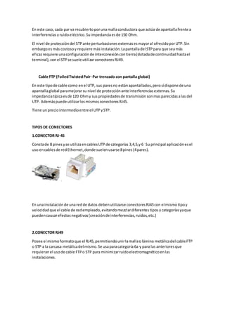 En este caso,cada par va recubiertoporunamallaconductora que actúa de apantallafrente a
interferenciasyruidoeléctrico.Suimpedanciaesde 150 Ohm.
El nivel de proteccióndel STPante perturbacionesexternasesmayoral ofrecidoporUTP.Sin
embargoesmás costosoy requiere másinstalación.Lapantalladel STPpara que seamás
eficazrequiere unaconfiguraciónde interconexióncontierra(dotadade continuidadhastael
terminal),conel STPse suele utilizarconectoresRJ49.
Cable FTP (FoiledTwistedPair- Par trenzado con pantalla global)
En este tipode cable como enel UTP, sus paresno estánapantallados,perosídispone de una
apantallaglobal paramejorarsu nivel de protecciónante interferenciasexternas.Su
impedanciatípicaesde 120 Ohmy sus propiedadesde transmisiónsonmasparecidasalas del
UTP. Ademáspuede utilizarlosmismosconectoresRJ45.
Tiene unpreciointermedioentre el UTPySTP.
TIPOS DE CONECTORES
1.CONECTOR RJ-45
Constade 8 pinesyse utilizaencablesUTPde categorías 3,4,5,y 6 Su principal aplicaciónesel
uso encablesde redEthernet,donde suelenusarse 8pines(4pares).
En una instalaciónde unaredde datos debenutilizarse conectoresRJ45con el mismotipoy
velocidadque el cable de redempleado,evitandomezclardiferentestiposycategoríasyaque
puedencausarefectosnegativos(creaciónde interferencias,ruidos,etc.)
2.CONECTOR RJ49
Posee el mismoformatoque el RJ45,permitiendounirlamallaolámina metálicadel cable FTP
o STP a la carcasa metálicadel mismo.Se usaparacategoría 6a y para las anterioresque
requieranel usode cable FTPo STP para minimizarruidoelectromagnéticoenlas
instalaciones.
 