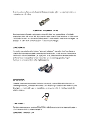 Es un conectormacho que se instalaenambosextremosdel cable yse usa enconexionesde
redes ethernetyde vídeo
CONECTORES PARA BANDA ANCHA
Son conectoreshechosparacablesde unmayor blindaje,que puede abarcarvelocidades
mayoresy tramosmás largos.Hay dosclasesde cablescoaxialesque se utilizaneneste tipode
conectores,unaesla de cable de 50 ohmsque se usa normalmente partransmisióndigital,yla
otra esla de cable de 75 ohmsmás usada entransmisiónanálogas
CONECTOR XLR-3
En nombre viene de lassiglasinglesas“Xternal LiveReturn”, lascualessignifican(Retorno
ExternoActivo).Luegoincluyeel 3porque dispone de 3pines,yaque despuésempezarona
introducirse losconectoresde 4,5, 6, 7 y 8 pines.Este conector esmás utilizadoparaaudio
profesional ysiendoaparte el conectorestándarque se usaenequiposde unagran
iluminaciónparatransmitirlaseñal digitalde control
CONECTOR RCA :
Este es el conectormás comúnen el mundoaudiovisual,utilizadotantoenconexionesde
vídeono profesional,comode audionormal.Cabe destacarque este conectormachodispone
de un poloenel centro (+),que va rodeadoconun pequeñoanillode metal yunaparte de
plásticoaislante.
CONECTOR JACK
Tambiénse conoce como conectorTRS o TRRS, tratándose de unconector para audio,usado
principalmente endispositivosanalógicos.
CONECTORES COAXIALES UHF
 