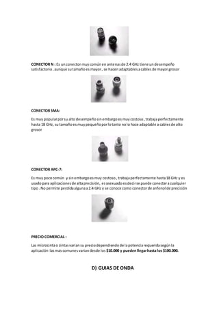 CONECTOR N : Es unconector muycomúnen antenasde 2.4 GHz tiene undesempeño
satisfactorio,aunque sutamañoes mayor, se hacenadaptablesacablesde mayor grosor
CONECTOR SMA:
Es muy popularporsu altodesempeñosinembargoesmuycostoso,trabajaperfectamente
hasta 18 GHz, su tamañoes muypequeñoporlotanto nolo hace adaptable a cablesde alto
grosor
CONECTOR APC-7:
Es muy pococomún y sinembargoesmuy costoso, trabajaperfectamente hasta18 GHz y es
usadopara aplicacionesde altaprecisión, esasexuadoesdecirse puede conectaracualquier
tipo. No permite perdidaalgunaa2.4 GHz y se conoce como conectorde anfenol de precisión
PRECIO COMERCIAL :
Las microcintao cintasvariansu preciodependiendode lapotenciarequeridasegúnla
aplicación lasmas comunesvariandesde los $10.000 y puedenllegarhasta los $100.000.
D) GUIAS DE ONDA
 