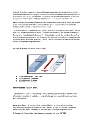 Una guía de ondases cualquierestructurafísicaque guía ondaselectromagnéticasosonido,
con una pérdidamínimade energíaal restringirlatransmisiónde energíaenunadirección.Sin
la restricciónfísicade unaguía de ondas,lasintensidadesde ondadisminuyende acuerdocon
la leydel cuadradoinversoamedidaque se expandenenunespaciotridimensional.
Existendiferentestiposde guíasde ondas para diferentestiposde ondas.El significadooriginal
y más común es un tubometálicoconductorhuecoque se usapara transportarondasde
radiode altafrecuencia,particularmentemicroondas.
Su principiode funcionamientose basa enque lasondas se propaganen todasdireccionesen
el espacioabiertocomoondasesféricas.Lapotenciade laondacae con la distanciaR desde la
fuente comoel cuadradode la distancia(leydel cuadradoinverso).Unaguía de ondasconfina
la ondapara que se propague enunadimensión,de modoque,encondicionesideales,laonda
no pierde potenciamientrasse propaga.Debidoalareflexióntotal enlasparedes,lasondasse
limitanal interiorde unaguía de ondas.
Los tiposde guía de ondas más comunesson:
a. GUIADE ONDAS RECTANGULAR
b. GUIADE ONDAS CIRCULAR
c. GUIADE ONDAS ELIPTICA
CONECTORES DE GUIASDE ONDA :
Los conectoresy accesoriosse dansegúnla frecuenciaque se vaa utilizarycada fabricante
ofrece diferentestiposde acabadosensusproductos por ejemploconbridaspresurizadas
para mejoracoplo.
Conectorestipo N : Se puedenutilizaramásde 18 GHz y se utilizancomúnmente en
aplicacionesde microondas.Se fabricanparala mayoría de tiposde cable.Las unionesdel
cable al conectormacho o hembrasonimpermeables,yproveenunagarre efectivo.
En la siguiente figurase observaunaguíade ondaspara una onda ELIPTICA
 