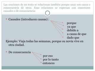 Las oraciones de un texto se relacionan también porque unas son causa o consecuencia de otras. Esas relaciones se expresan con conectores causales o de consecuencia: Causales (introducen causas) :    porque   ya que   debido a     a causa de que   dado que Ejemplo: Viaja todas las semanas, porque su novia vive en otra ciudad. De consecuencia  por eso por lo tanto entonces 