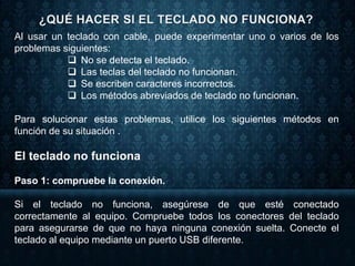 Al usar un teclado con cable, puede experimentar uno o varios de los
problemas siguientes:
 No se detecta el teclado.
 Las teclas del teclado no funcionan.
 Se escriben caracteres incorrectos.
 Los métodos abreviados de teclado no funcionan.
Para solucionar estas problemas, utilice los siguientes métodos en
función de su situación .
El teclado no funciona
Paso 1: compruebe la conexión.
Si el teclado no funciona, asegúrese de que esté conectado
correctamente al equipo. Compruebe todos los conectores del teclado
para asegurarse de que no haya ninguna conexión suelta. Conecte el
teclado al equipo mediante un puerto USB diferente.
 