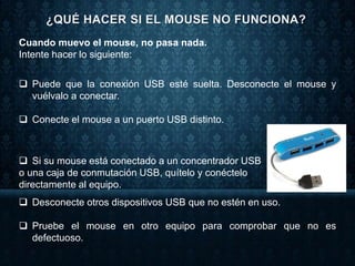 Cuando muevo el mouse, no pasa nada.
Intente hacer lo siguiente:
 Puede que la conexión USB esté suelta. Desconecte el mouse y
vuélvalo a conectar.
 Conecte el mouse a un puerto USB distinto.
 Si su mouse está conectado a un concentrador USB
o una caja de conmutación USB, quítelo y conéctelo
directamente al equipo.
 Desconecte otros dispositivos USB que no estén en uso.
 Pruebe el mouse en otro equipo para comprobar que no es
defectuoso.
 