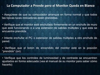 • Asegúrese de que su computador arranque en forma normal y que todos
las típicas luces indicadoras estén prendidas.
• Verifique que el monitor esté enchufado firmemente en un enchufe de muro
que esté funcionando o a una extensión de salidas múltiples y que esta se
encuentre prendida.
• Intente enchufar el PC o extensión de salidas múltiples a otro enchufe de
pared.
• Verifique que el botón de encendido del monitor esté en la posición
“prendido” (on).
• Verifique que los controles de luminosidad y de contraste se encuentren
ajustados en forma adecuada (vea el manual de su monitor para saber cómo
hacerlo)
La Computador a Prende pero el Monitor Queda en Blanco
 