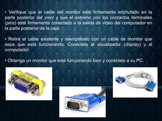 • Verifique que el cable del monitor esté firmemente enchufado en la
parte posterior del visor y que el extremo con los contactos terminales
(pins) esté firmemente conectado a la salida de video del computador en
la parte posterior de la caja.
• Retire el cable existente y reemplácelo con un cable de monitor que
sepa que está funcionando. Conéctelo al visualizador (display) y al
computador.
• Obtenga un monitor que esté funcionando bien y conéctelo a su PC.
 