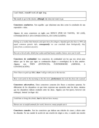 I can’t finish, even if I work all night long.
She needs to go to the doctor, although she does not want to go.
Conectores conclusivos. Son aquellos que relacionan una idea como la conclusión de una
exposición o idea.
Algunos de estos conectores en inglés son: HENCE (POR LO TANTO), SO (ASÍ),
CONSEQUENTLY (EN CONSECUENCIA, EN CONCLUSIÓN):
Taking as a reality that humans and apes have five fingers, bipedal gait also have a 98% of
equal common genetic info, consequently we can conclude than biologically, they
came from a common ancestry.
You ate a lot of cake, drink four sodas and had many candies, hence, now you’re sick.
Conectores de continuidad. Los conectores de continuidad son los que nos sirven para
indicar que la idea que sigue es continuación (lógica o cronológica) de la idea anterior.
Algunos son: THEN (ENTONCES), FURTHERMORE (ADEMÁS, A
CONTINUACIÓN):
First I have to pick up Mike, then I will go with you to the movies.
Rose went early in the morning to the the store, furthermore she took the dress she wanted.
Conectores adversativos. Estos conectores conectan dos frases u oraciones opuestas. Se
diferencian de los disyuntivos en que éstos expresan una oposición entre las ideas, mientras
que los disyuntivos indican exclusión entre las ideas. Algunos son: but (pero), however (sin
embargo), instead (en lugar de):
I told him to bring the drinks, but he did not have money.
Horses are so useful animals for work; however, many people eat it.
Conectores causales. Son los conectores que indican una relación de causa y efecto entre
las cláusulas. Se usa cuando la acción de una oración da origen a otra, o cuando una oración
 