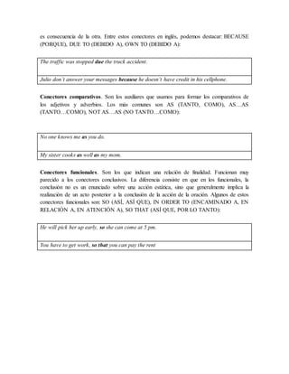 es consecuencia de la otra. Entre estos conectores en inglés, podemos destacar: BECAUSE
(PORQUE), DUE TO (DEBIDO A), OWN TO (DEBIDO A):
The traffic was stopped due the truck accident.
Julio don’t answer your messages because he doesn’t have credit in his cellphone.
Conectores comparativos. Son los auxiliares que usamos para formar los comparativos de
los adjetivos y adverbios. Los más comunes son AS (TANTO, COMO), AS…AS
(TANTO…COMO), NOT AS…AS (NO TANTO…COMO):
No one knows me as you do.
My sister cooks as well as my mom.
Conectores funcionales. Son los que indican una relación de finalidad. Funcionan muy
parecido a los conectores conclusivos. La diferencia consiste en que en los funcionales, la
conclusión no es un enunciado sobre una acción estática, sino que generalmente implica la
realización de un acto posterior a la conclusión de la acción de la oración. Algunos de estos
conectores funcionales son: SO (ASÍ, ASÍ QUE), IN ORDER TO (ENCAMINADO A, EN
RELACIÓN A, EN ATENCIÓN A), SO THAT (ASÍ QUE, POR LO TANTO):
He will pick her up early, so she can come at 5 pm.
You have to get work, so that you can pay the rent
 