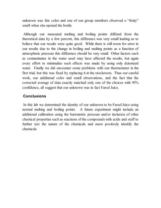 unknown was this color and one of our group members observed a “fruity”
smell when she opened the bottle.
Although our measured melting and boiling points differed from the
theoretical data by a few percent, this difference was very small leading us to
believe that our results were quite good. While there is still room for error in
our results due to the change in boiling and melting points as a function of
atmospheric pressure this difference should be very small. Other factors such
as contaminates in the water used may have affected the results, but again
every effort to minimalize such effects was made by using only deionized
water. Finally we did encounter some problems with our thermometer in the
first trial, but this was fixed by replacing it at the stockroom. Thus our careful
work, our additional color and smell observations, and the fact that the
corrected average of data exactly matched only one of the choices with 95%
confidence, all suggest that our unknown was in fact Farsel Juice.
Conclusions
In this lab we determined the identity of our unknown to be Farsel Juice using
normal melting and boiling points. A future experiment might include an
additional calibration using the barometric pressure and/or inclusion of other
chemical properties such as reactions of the compounds with acids and stuff to
further test the nature of the chemicals and more positively identify the
chemicals
 