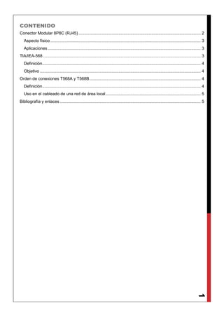 1
CONTENIDO
Conector Modular 8P8C (RJ45) ........................................................................................................ 2
Aspecto físico ................................................................................................................................ 3
Aplicaciones .................................................................................................................................. 3
TIA/IEA-568 ...................................................................................................................................... 3
Definición....................................................................................................................................... 4
Objetivo ......................................................................................................................................... 4
Orden de conexiones T568A y T568B............................................................................................... 4
Definición....................................................................................................................................... 4
Uso en el cableado de una red de área local................................................................................. 5
Bibliografía y enlaces ........................................................................................................................ 5
 