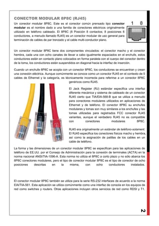 2
CONECTOR MODULAR 8P8C (RJ45)
Un conector modular 8P8C. Este es el conector común prensado tipo conector
modular es el nombre dado a una familia de conectores eléctricos originalmente
utilizado en teléfono cableado. El 8P8C (8 Posición 8 contactos; 8 posiciones 8
conductores, a menudo llamado RJ45) es un conector modular de uso general para
terminación de cables de par trenzado y el cable multi-conductor plano.
Un conector modular 8P8C tiene dos componentes vinculados: el conector macho y el conector
hembra, cada una con ocho canales de llevar a cabo igualmente espaciados en el enchufe, estos
conductores están en contacto plano colocados en forma paralela con el cuerpo del conector dentro
de la toma, los conductores están suspendidos en diagonal hacia la interfaz de inserción.
Cuando un enchufe 8P8C se acopla con un conector 8P8C, los conductores se encuentran y crean
una conexión eléctrica. Aunque comúnmente se conoce como un conector RJ45 en el contexto de 5
cables de Ethernet y la categoría, es técnicamente incorrecta para referirse a un conector 8P8C
genéricos como RJ45.
El Jack Register (RJ) estándar especifica una interfaz
diferente mecánica y sistema de cableado de un conector
RJ45 cierto que TIA/EIA-568-B que se utiliza a menudo
para conectores modulares utilizados en aplicaciones de
Ethernet y de teléfono. El conector 8P8C su enchufes
modulares y tomas son muy similares a los enchufes y las
tomas utilizadas para registrados FCC conector RJ45
variantes, aunque el verdadero RJ45 no es compatible
con conectores modulares 8P8C.
RJ45 era originalmente un estándar de teléfono-solament.
El RJ45 especifica los conectores físicos macho y hembra,
así como la asignación de patillas de los cables en un
cable de teléfono.
La forma y las dimensiones de un conector modular 8P8C se especifican para las aplicaciones de
teléfono de EE.UU. por el Consejo de Administración para la conexión de terminales (ACTA) en la
norma nacional ANSI/TIA-1096-A. Esta norma no utiliza el 8P8C a corto plazo y no sólo abarca los
8P8C conectores modulares, pero el tipo de conector modular 8P8C es el tipo de conector de ocho
posiciones descritas en la misma, con ocho conductores instalados.
El conector modular 8P8C también se utiliza para la serie RS-232 interfaces de acuerdo a la norma
EIA/TIA-561. Esta aplicación se utiliza comúnmente como una interfaz de consola en los equipos de
red como switches y routers. Otras aplicaciones incluyen otros servicios de red como RDSI y T1.
 