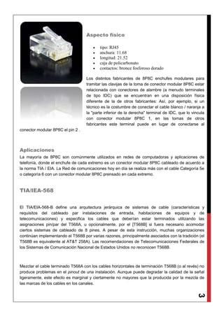 3
Aspecto físico
 tipo: RJ45
 anchura: 11.68
 longitud: 21.52
 caja de policarbonato
 contactos: bronce fosforoso dorado
Los distintos fabricantes de 8P8C enchufes modulares para
tramitar las clavijas de la toma de conector modular 8P8C estar
relacionada con conectores de alambre (a menudo terminales
de tipo IDC) que se encuentran en una disposición física
diferente de la de otros fabricantes: Así, por ejemplo, si un
técnico es la costumbre de conectar el cable blanco / naranja a
la "parte inferior de la derecha" terminal de IDC, que lo vincula
con conector modular 8P8C 1, en las tomas de otros
fabricantes este terminal puede en lugar de conectarse al
conector modular 8P8C el pin 2 .
Aplicaciones
La mayoría de 8P8C son comúnmente utilizados en redes de computadoras y aplicaciones de
telefonía, donde el enchufe de cada extremo es un conector modular 8P8C cableado de acuerdo a
la norma TIA / EIA. La Red de comunicaciones hoy en día se realiza más con el cable Categoría 5e
o categoría 6 con un conector modular 8P8C prensado en cada extremo.
TIA/IEA-568
El TIA/EIA-568-B define una arquitectura jerárquica de sistemas de cable (características y
requisitos del cableado par instalaciones de entrada, habitaciones de equipos y de
telecomunicaciones) y especifica los cables que deberían estar terminados utilizando las
asignaciones pin/par del T568A, u opcionalmente, por el [T568B] si fuera necesario acomodar
ciertos sistemas de cableado de 8 pines. A pesar de esta instrucción, muchas organizaciones
continúan implementando el T568B por varias razones, principalmente asociados con la tradición (el
T568B es equivalente al AT&T 258A). Las recomendaciones de Telecomunicaciones Federales de
los Sistemas de Comunicación Nacional de Estados Unidos no reconocen T568B.
Mezclar el cable terminado T568A con los cables horizontales de terminación T568B (o al revés) no
produce problemas en el pinout de una instalación. Aunque puede degradar la calidad de la señal
ligeramente, este efecto es marginal y ciertamente no mayores que la producida por la mezcla de
las marcas de los cables en los canales.
 