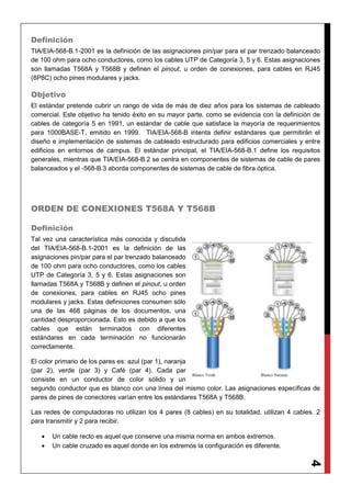 4
Definición
TIA/EIA-568-B.1-2001 es la definición de las asignaciones pin/par para el par trenzado balanceado
de 100 ohm para ocho conductores, como los cables UTP de Categoría 3, 5 y 6. Estas asignaciones
son llamadas T568A y T568B y definen el pinout, u orden de conexiones, para cables en RJ45
(8P8C) ocho pines modulares y jacks.
Objetivo
El estándar pretende cubrir un rango de vida de más de diez años para los sistemas de cableado
comercial. Este objetivo ha tenido éxito en su mayor parte, como se evidencia con la definición de
cables de categoría 5 en 1991, un estándar de cable que satisface la mayoría de requerimientos
para 1000BASE-T, emitido en 1999. TIA/EIA-568-B intenta definir estándares que permitirán el
diseño e implementación de sistemas de cableado estructurado para edificios comerciales y entre
edificios en entornos de campus. El estándar principal, el TIA/EIA-568-B.1 define los requisitos
generales, mientras que TIA/EIA-568-B.2 se centra en componentes de sistemas de cable de pares
balanceados y el -568-B.3 aborda componentes de sistemas de cable de fibra óptica.
ORDEN DE CONEXIONES T568A Y T568B
Definición
Tal vez una característica más conocida y discutida
del TIA/EIA-568-B.1-2001 es la definición de las
asignaciones pin/par para el par trenzado balanceado
de 100 ohm para ocho conductores, como los cables
UTP de Categoría 3, 5 y 6. Estas asignaciones son
llamadas T568A y T568B y definen el pinout, u orden
de conexiones, para cables en RJ45 ocho pines
modulares y jacks. Estas definiciones consumen sólo
una de las 468 páginas de los documentos, una
cantidad desproporcionada. Esto es debido a que los
cables que están terminados con diferentes
estándares en cada terminación no funcionarán
correctamente.
El color primario de los pares es: azul (par 1), naranja
(par 2), verde (par 3) y Café (par 4). Cada par
consiste en un conductor de color sólido y un
segundo conductor que es blanco con una línea del mismo color. Las asignaciones específicas de
pares de pines de conectores varían entre los estándares T568A y T568B.
Las redes de computadoras no utilizan los 4 pares (8 cables) en su totalidad, utilizan 4 cables. 2
para transmitir y 2 para recibir.
 Un cable recto es aquel que conserve una misma norma en ambos extremos.
 Un cable cruzado es aquel donde en los extremos la configuración es diferente.
 