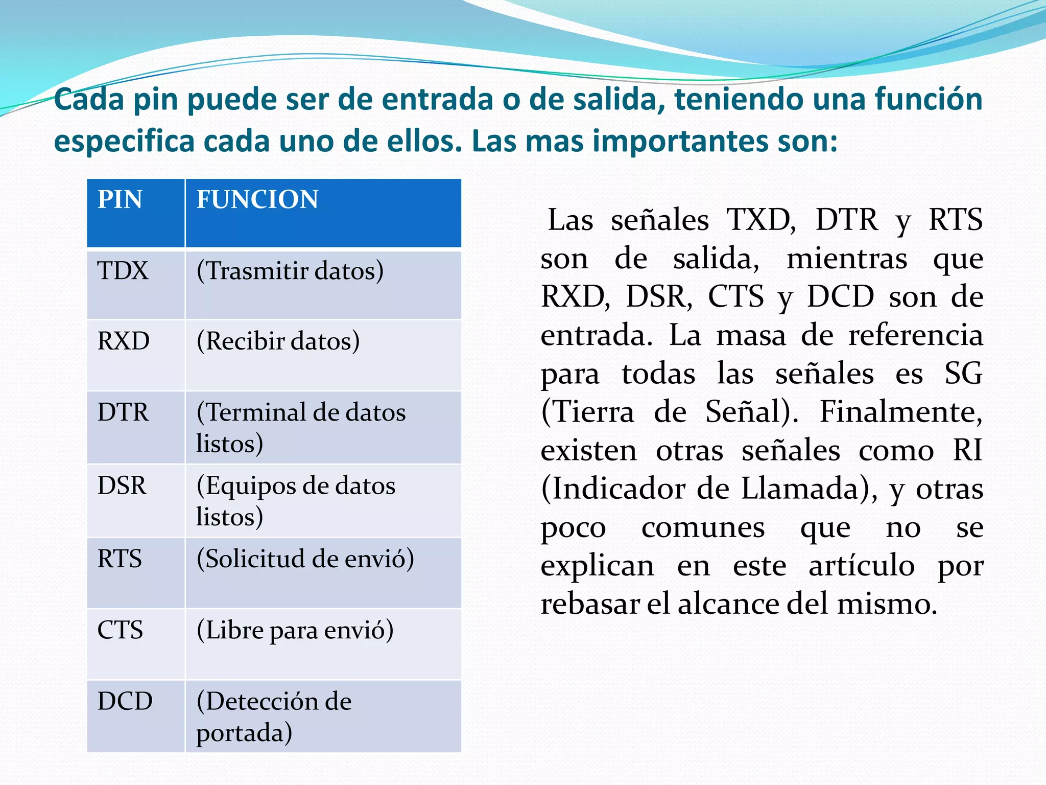 Cada pin puede ser de entrada o de salida, teniendo una función especifica cada uno de ellos. Las mas importantes son:Las señales TXD, DTR y RTS son de salida, mientras que RXD, DSR, CTS y DCD son de entrada. La masa de referencia para todas las señales es SG (Tierra de Señal). Finalmente, existen otras señales como RI (Indicador de Llamada), y otras poco comunes que no se explican en este artículo por rebasar el alcance del mismo.