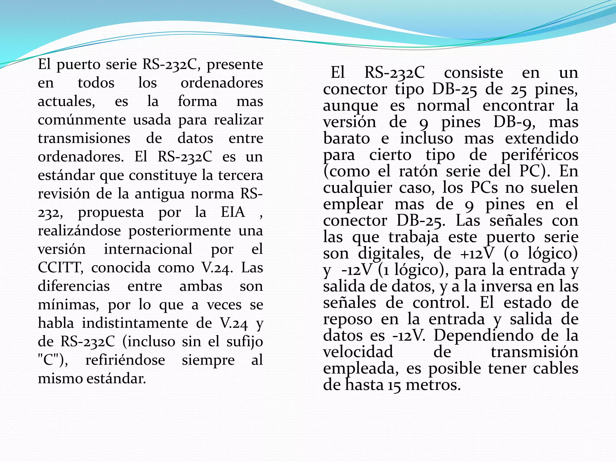       El RS-232C consiste en un conector tipo DB-25 de 25 pines, aunque es normal encontrar la versión de 9 pines DB-9, mas barato e incluso mas extendido para cierto tipo de periféricos (como el ratón serie del PC). En cualquier caso, los PCs no suelen emplear mas de 9 pines en el conector DB-25. Las señales con las que trabaja este puerto serie son digitales, de +12V (0 lógico) y  -12V (1 lógico), para la entrada y salida de datos, y a la inversa en las señales de control. El estado de reposo en la entrada y salida de datos es -12V. Dependiendo de la velocidad de transmisión empleada, es posible tener cables de hasta 15 metros.El puerto serie RS-232C, presente en todos los ordenadores actuales, es la forma mas comúnmente usada para realizar transmisiones de datos entre ordenadores. El RS-232C es un estándar que constituye la tercera revisión de la antigua norma RS-232, propuesta por la EIA , realizándose posteriormente una versión internacional por el CCITT, conocida como V.24. Las diferencias entre ambas son mínimas, por lo que a veces se habla indistintamente de V.24 y de RS-232C (incluso sin el sufijo "C"), refiriéndose siempre al mismo estándar.