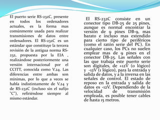       El RS-232C consiste en un conector tipo DB-25 de 25 pines, aunque es normal encontrar la versión de 9 pines DB-9, mas barato e incluso mas extendido para cierto tipo de periféricos (como el ratón serie del PC). En cualquier caso, los PCs no suelen emplear mas de 9 pines en el conector DB-25. Las señales con las que trabaja este puerto serie son digitales, de +12V (0 lógico) y  -12V (1 lógico), para la entrada y salida de datos, y a la inversa en las señales de control. El estado de reposo en la entrada y salida de datos es -12V. Dependiendo de la velocidad de transmisión empleada, es posible tener cables de hasta 15 metros.El puerto serie RS-232C, presente en todos los ordenadores actuales, es la forma mas comúnmente usada para realizar transmisiones de datos entre ordenadores. El RS-232C es un estándar que constituye la tercera revisión de la antigua norma RS-232, propuesta por la EIA , realizándose posteriormente una versión internacional por el CCITT, conocida como V.24. Las diferencias entre ambas son mínimas, por lo que a veces se habla indistintamente de V.24 y de RS-232C (incluso sin el sufijo "C"), refiriéndose siempre al mismo estándar.