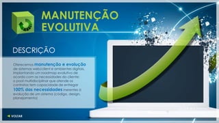MANUTENÇÃO
                 EVOLUTIVA
DESCRIÇÃO
Oferecemos manutenção e evolução
de sistemas web/client e ambientes digitais,
implantando um roadmap evolutivo de
acordo com as necessidades do cliente;
o pool multidisciplinar que atende os
contratos tem capacidade de entregar
100% das necessidades inerentes à
evolução de um sistema (código, design,
planejamento)
 