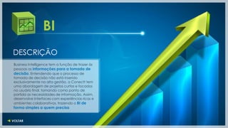 BI
DESCRIÇÃO
Business Intelligence tem a função de trazer às
pessoas as informações para a tomada de
decisão. Entendendo que o processo de
tomada de decisão não está inserido
exclusivamente na alta gestão, a Conectt tem
uma abordagem de projetos curtos e focados
no usuário final, tomando como ponto de
partida as necessidades de informação. Assim,
desenvolve interfaces com experiências ricas e
ambientes colaborativos, trazendo o BI de
forma simples a quem precisa
 