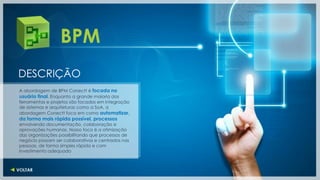 BPM
DESCRIÇÃO
A abordagem de BPM Conectt é focada no
usuário final. Enquanto a grande maioria das
ferramentas e projetos são focados em integração
de sistemas e arquiteturas como a SoA, a
abordagem Conectt foca em como automatizar,
da forma mais rápida possível, processos
envolvendo documentação, colaboração e
aprovações humanas. Nosso foco é a otimização
das organizações possibilitando que processos de
negócio possam ser colaborativos e centrados nas
pessoas, de forma simples rápida e com
investimento adequado
 