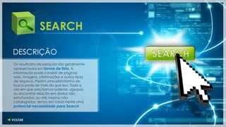 SEARCH

DESCRIÇÃO
Os resultados da pesquisa são geralmente
apresentados em forma de lista. A
informação pode consistir de páginas
web, imagens, informações e outros tipos
de arquivos. Porém uma plataforma de
busca pode ser mais do que isso. Toda a
vez em que precisamos ordenar, agrupar,
ou encontrar relação em dados não
estruturados, ou até mesmo não
catalogados, temos em nossa frente uma
potencial necessidade para Search
 