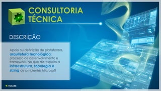 CONSULTORIA
           TÉCNICA

DESCRIÇÃO

Apoio ou definição de plataforma,
arquitetura tecnológica,
processo de desenvolvimento e
framework. No que diz respeito a
infraestrutura, topologia e
sizing de ambientes Microsoft
 