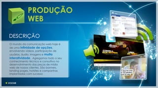 PRODUÇÃO
            WEB

DESCRIÇÃO
O mundo da comunicação web hoje é
de uma infinidade de opções,
envolvendo vídeos, participação de
usuários, áudio, imagens e muita
interatividade. Agregamos todo o seu
conhecimento técnico e consultivo no
desenvolvimento das peças de mídia
web de nossos clientes. São banners,
landing pages, hotsites e campanhas
implantadas com sucesso
 