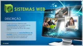 SISTEMAS WEB
DESCRIÇÃO
• Desenvolvemos sistemas web,
  customizados de acordo com as
  necessidades de negócio e
  especificidades técnicas de cada
  cliente

• Consideramos as características do
  usuário (como a maturidade digital)
  e mantemos o foco sempre em
  resultados de fácil usabilidade
 