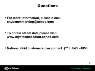 Questions


• For more information, please e-mail
 citybenchmarking@coned.com


• To obtain steam data please visit:
 www.mysteamaccount.coned.com


• National Grid customers can contact: (718) 643 - 4050


                                                          9
 