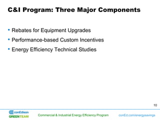 C&I Program: Three Major Components


• Rebates for Equipment Upgrades
• Performance-based Custom Incentives
• Energy Efficiency Technical Studies




                                                                                    10


           Commercial & Industrial Energy Efficiency Program   conEd.com/energysavings
 