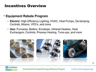 Incentives Overview

• Equipment Rebate Program
  –   Electric: High Efficiency Lighting, HVAC, Heat Pumps, De-lamping,
      Controls, Motors, VFD’s, and more
  –   Gas: Furnaces, Boilers, Envelope, Infrared Heaters, Heat
      Exchangers, Controls, Process Heating, Tune-ups, and more




                                                                                          11


                Commercial & Industrial Energy Efficiency Program   conEd.com/energysavings
 