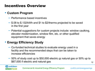 Incentives Overview
• Custom Program
  –   Performance based incentives
  –   $.08 to $.132/kWh and $1 to $2/therms projected to be saved
      in the first year
  –   Potential suggestions for custom projects include: window caulking,
      elevator modernization, window film, etc. or other qualified
      equipment that saves energy

• Energy Efficiency Study
  –   Co-funded technical studies to evaluate energy used in a
      facility and the recommended steps that can be taken to
      increase efficiencies
  –   50% of study cost up to $50,000 electric or natural gas or 50% up to
      $67,000 if electric and natural gas                                  12


               Commercial & Industrial Energy Efficiency Program   conEd.com/energysavings
 