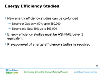 Energy Efficiency Studies


• New energy efficiency studies can be co-funded
  –   Electric or Gas only: 50% up to $50,000
  –   Electric and Gas: 50% up to $67,000

• Energy efficiency studies must be ASHRAE Level 3
 equivalent
• Pre-approval of energy efficiency studies is required




                                                                                        13


               Commercial & Industrial Energy Efficiency Program   conEd.com/energysavings
 